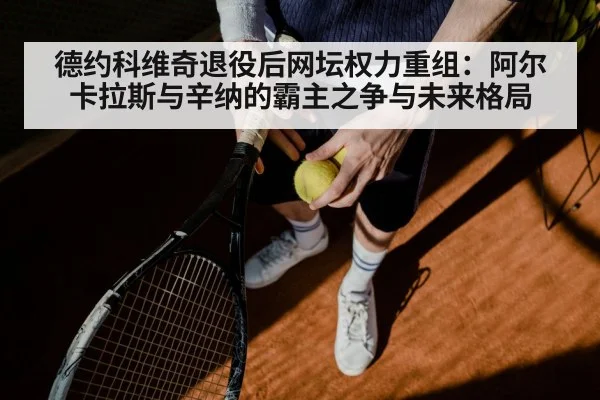 德约科维奇退役后网坛权力重组：阿尔卡拉斯与辛纳的霸主之争与未来格局